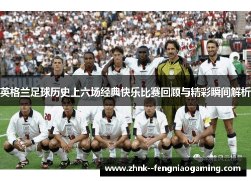 英格兰足球历史上六场经典快乐比赛回顾与精彩瞬间解析
