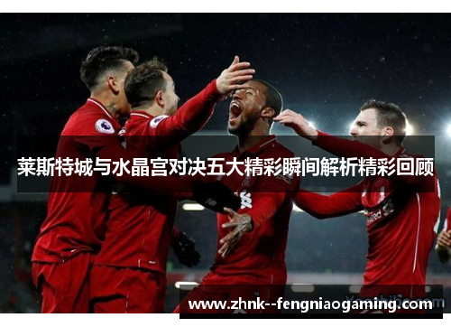 莱斯特城与水晶宫对决五大精彩瞬间解析精彩回顾 莱斯特城与水晶宫对决五大精彩瞬间解析精彩回顾