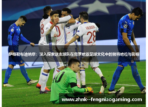 萨格勒布迪纳摩:深入探索这支球队在克罗地亚足球文化中的独特地位与影响 萨格勒布迪纳摩:深入探索这支球队在克罗地亚足球文化中的独特地位与影响