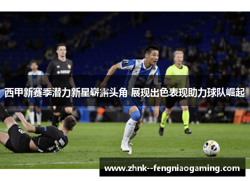 西甲新赛季潜力新星崭露头角 展现出色表现助力球队崛起 西甲新赛季潜力新星崭露头角 展现出色表现助力球队崛起