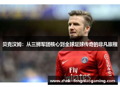 贝克汉姆：从三狮军团核心到全球足球传奇的非凡旅程