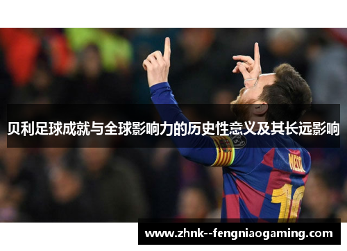 贝利足球成就与全球影响力的历史性意义及其长远影响