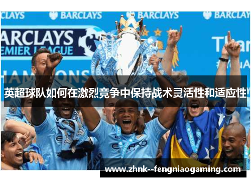 英超球队如何在激烈竞争中保持战术灵活性和适应性 英超球队如何在激烈竞争中保持战术灵活性和适应性
