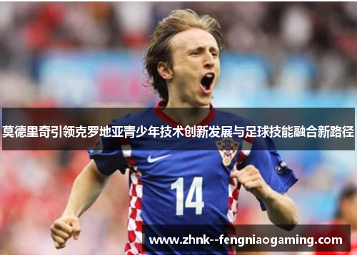 莫德里奇引领克罗地亚青少年技术创新发展与足球技能融合新路径 莫德里奇引领克罗地亚青少年技术创新发展与足球技能融合新路径