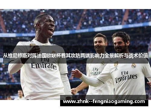 从维尼修斯对阵法国欧联杯看其攻防两端影响力全景解析与战术价值 从维尼修斯对阵法国欧联杯看其攻防两端影响力全景解析与战术价值