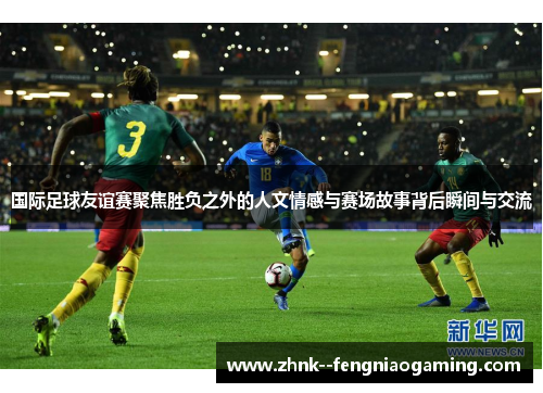 国际足球友谊赛聚焦胜负之外的人文情感与赛场故事背后瞬间与交流