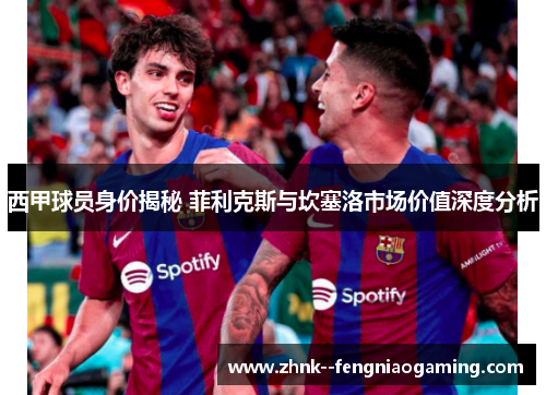 西甲球员身价揭秘 菲利克斯与坎塞洛市场价值深度分析
