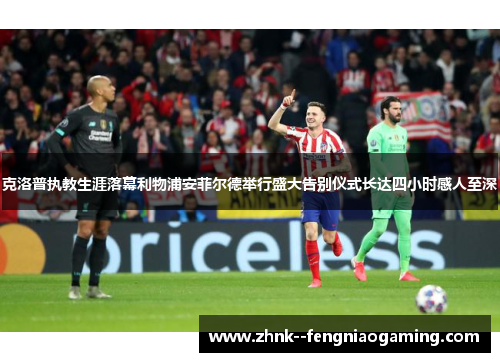 克洛普执教生涯落幕利物浦安菲尔德举行盛大告别仪式长达四小时感人至深