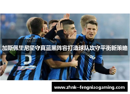 加斯佩里尼坚守真蓝黑阵容打造球队攻守平衡新策略 加斯佩里尼坚守真蓝黑阵容打造球队攻守平衡新策略