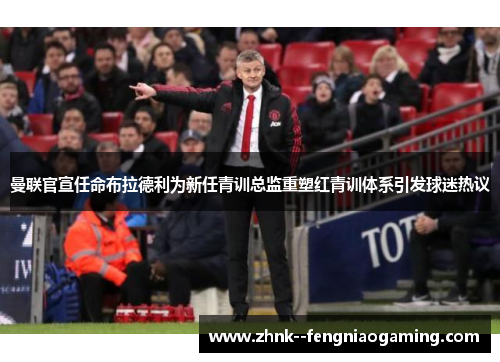 曼联官宣任命布拉德利为新任青训总监重塑红青训体系引发球迷热议