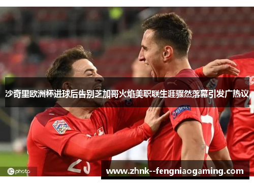 沙奇里欧洲杯进球后告别芝加哥火焰美职联生涯骤然落幕引发广热议 沙奇里欧洲杯进球后告别芝加哥火焰美职联生涯骤然落幕引发广热议