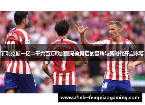 菲利克斯一亿二千六百万欧加盟马竞背后的豪赌与新时代开启序幕