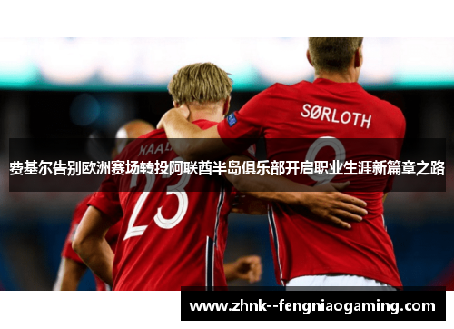费基尔告别欧洲赛场转投阿联酋半岛俱乐部开启职业生涯新篇章之路 费基尔告别欧洲赛场转投阿联酋半岛俱乐部开启职业生涯新篇章之路