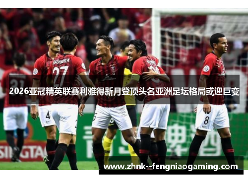 2026亚冠精英联赛利雅得新月登顶头名亚洲足坛格局或迎巨变