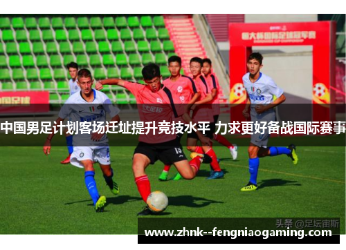 中国男足计划客场迁址提升竞技水平 力求更好备战国际赛事