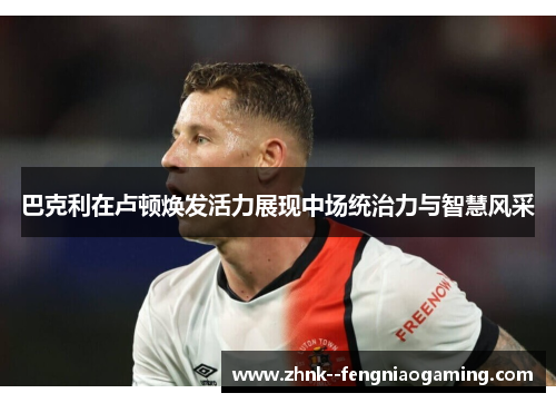巴克利在卢顿焕发活力展现中场统治力与智慧风采